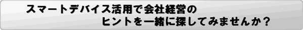 スマートデバイス活用で会社経営のヒントを一緒に探してみませんか？